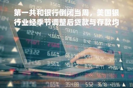 第一共和银行倒闭当周，美国银行业经季节调整后贷款与存款均下滑