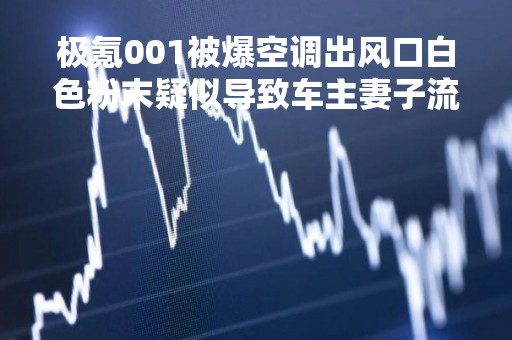 极氪001被爆空调出风口白色粉末疑似导致车主妻子流产?官方回应：符合国标