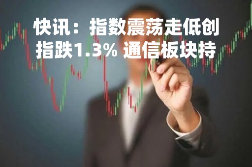 快讯：指数震荡走低创指跌1.3% 通信板块持续低迷