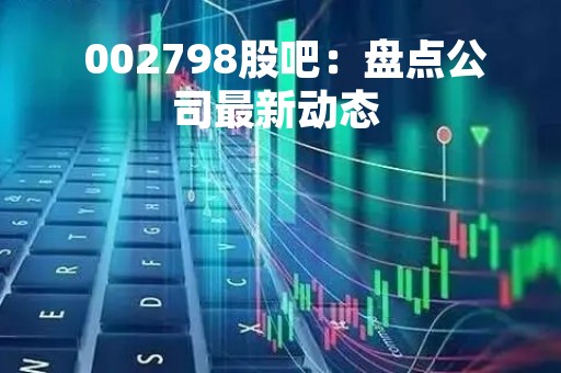  002798股吧：盘点公司最新动态 