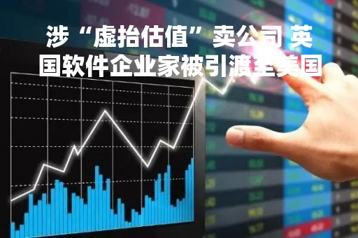 涉“虚抬估值”卖公司 英国软件企业家被引渡至美国受审