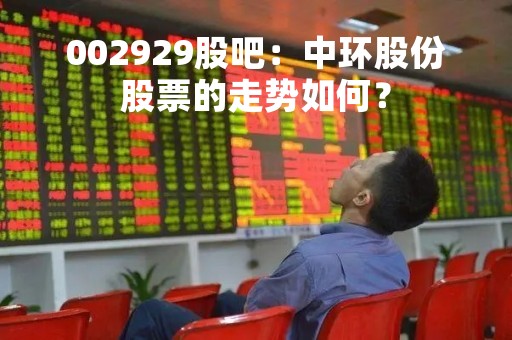 002929股吧：中环股份股票的走势如何？