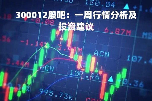 300012股吧：一周行情分析及投资建议