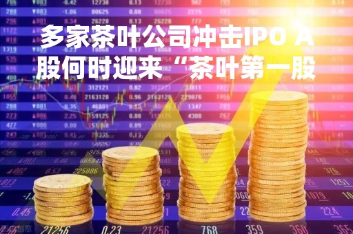 多家茶叶公司冲击IPO A股何时迎来“茶叶第一股”?