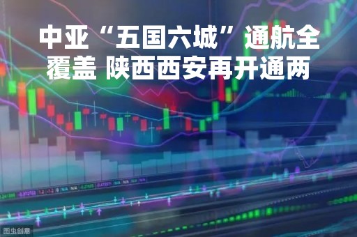 中亚“五国六城”通航全覆盖 陕西西安再开通两条中亚航线