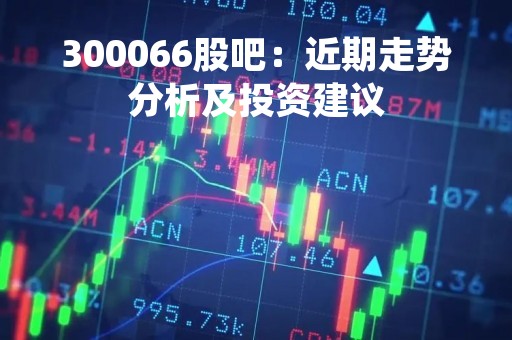 300066股吧：近期走势分析及投资建议