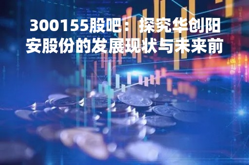 300155股吧：探究华创阳安股份的发展现状与未来前景