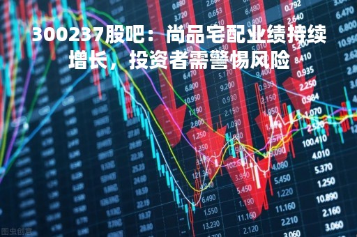 300237股吧：尚品宅配业绩持续增长，投资者需警惕风险