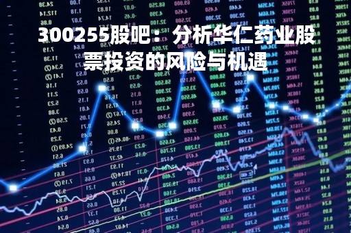 300255股吧：分析华仁药业股票投资的风险与机遇