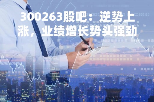 300263股吧：逆势上涨，业绩增长势头强劲