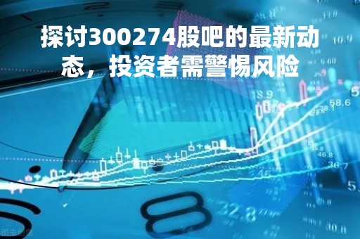 探讨300274股吧的最新动态，投资者需警惕风险