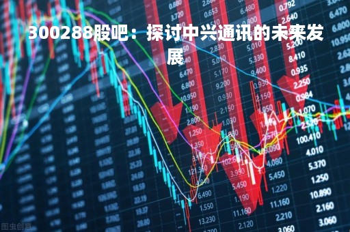300288股吧：探讨中兴通讯的未来发展