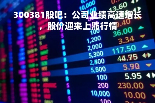 300381股吧：公司业绩高速增长，股价迎来上涨行情