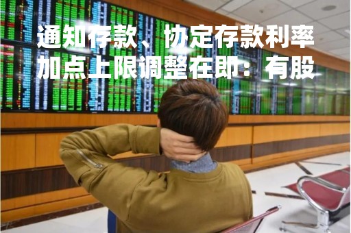通知存款、协定存款利率加点上限调整在即：有股份行、城商行已公告