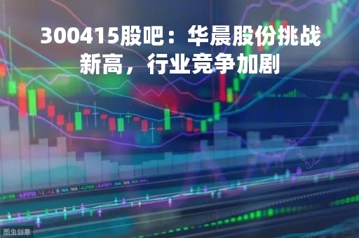 300415股吧：华晨股份挑战新高，行业竞争加剧