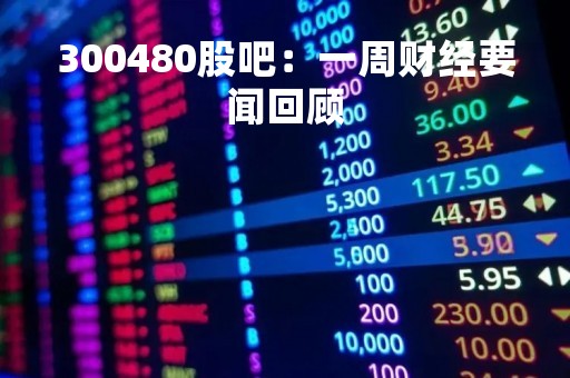 300480股吧：一周财经要闻回顾