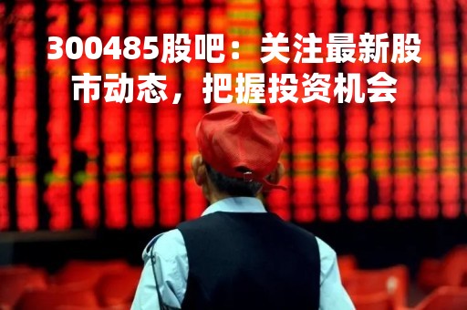 300485股吧：关注最新股市动态，把握投资机会
