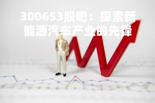 300653股吧：探索新能源汽车产业的先锋