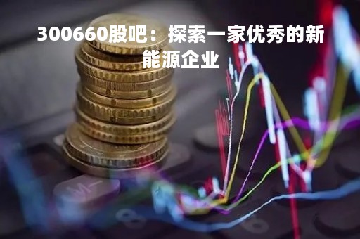 300660股吧：探索一家优秀的新能源企业