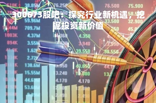 300673股吧：探究行业新机遇，挖掘投资新价值