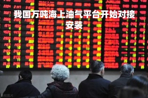 我国万吨海上油气平台开始对接安装