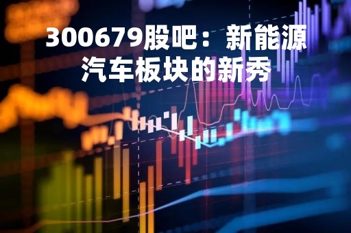 300679股吧：新能源汽车板块的新秀