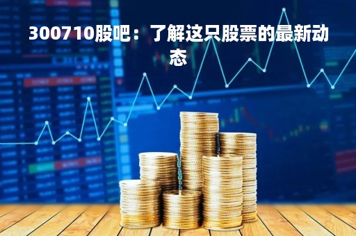 300710股吧：了解这只股票的最新动态