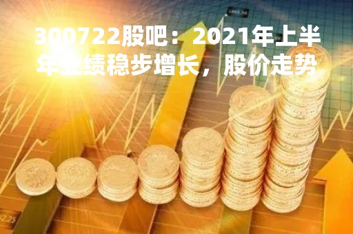 300722股吧：2021年上半年业绩稳步增长，股价走势平稳