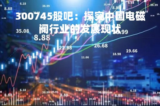 300745股吧：探究中国电磁阀行业的发展现状