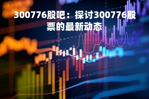 300776股吧：探讨300776股票的最新动态
