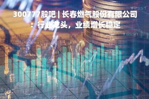 300777股吧 | 长春燃气股份有限公司：行业龙头，业绩增长稳定