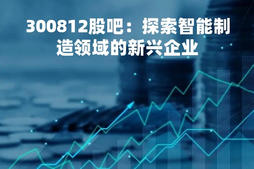 300812股吧：探索智能制造领域的新兴企业