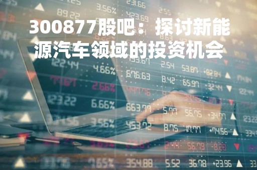 300877股吧：探讨新能源汽车领域的投资机会