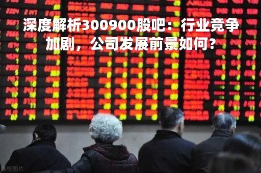 深度解析300900股吧：行业竞争加剧，公司发展前景如何？