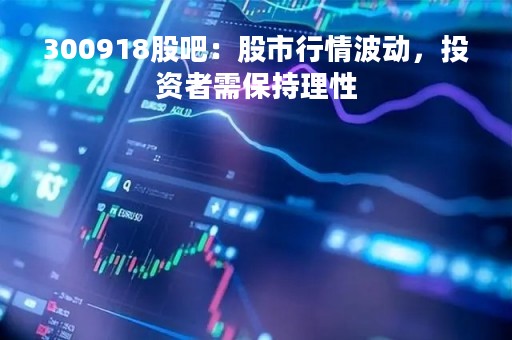 300918股吧：股市行情波动，投资者需保持理性