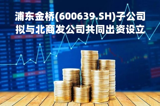 浦东金桥(600639.SH)子公司拟与北商发公司共同出资设立项目公司 注册资本22亿元