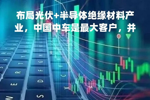 布局光伏+半导体绝缘材料产业，中国中车是最大客户，并联手开发1500吨产能项目，这家国产高端绝缘材料供应商产品应用领域广泛|只炒消息