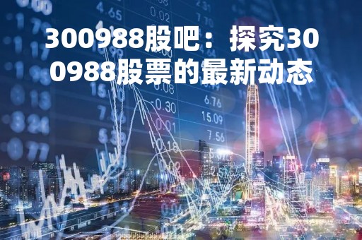 300988股吧：探究300988股票的最新动态