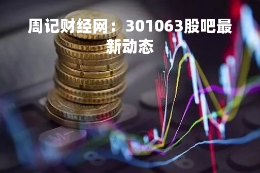 周记财经网：301063股吧最新动态