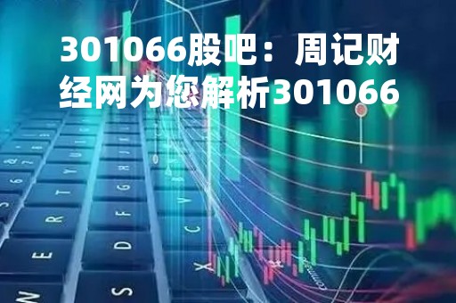 301066股吧：周记财经网为您解析301066股票行情