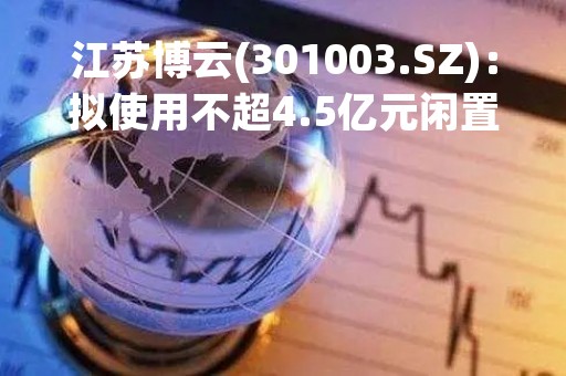 江苏博云(301003.SZ)：拟使用不超4.5亿元闲置自有资金进行现金管理