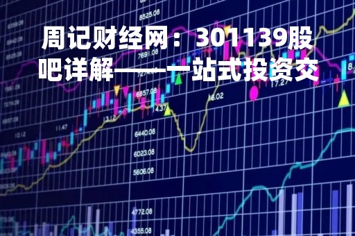 周记财经网：301139股吧详解——一站式投资交流平台