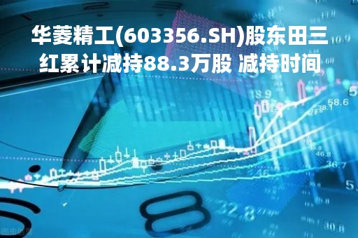 华菱精工(603356.SH)股东田三红累计减持88.3万股 减持时间过半