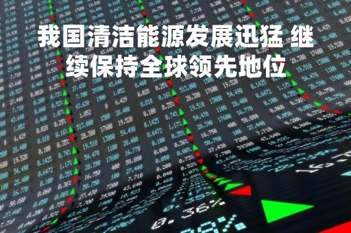 我国清洁能源发展迅猛 继续保持全球领先地位