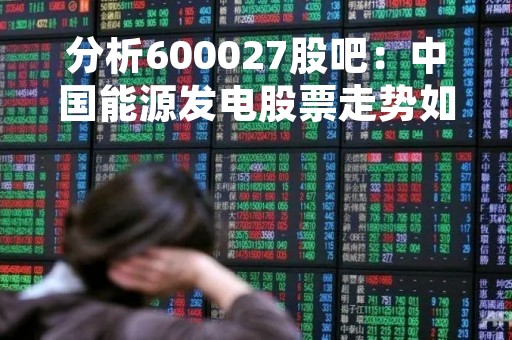 分析600027股吧：中国能源发电股票走势如何？