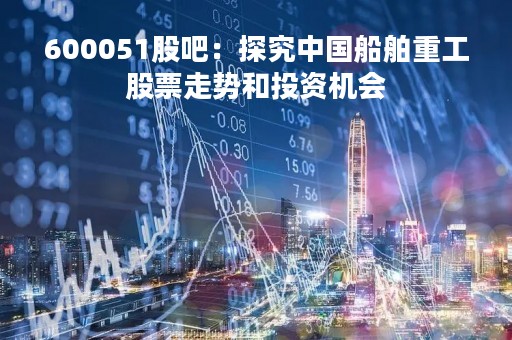 600051股吧：探究中国船舶重工股票走势和投资机会