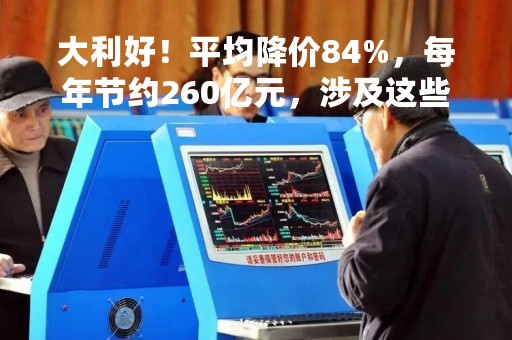 大利好！平均降价84%，每年节约260亿元，涉及这些A股公司