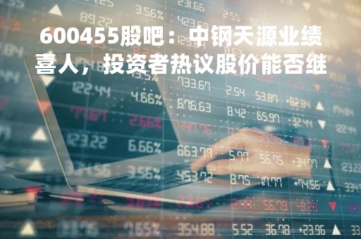 600455股吧:中钢天源业绩喜人,投资者热议股价能否继续上涨 600455股吧:中钢天源业绩喜人,投资者热议股价能否继续上涨