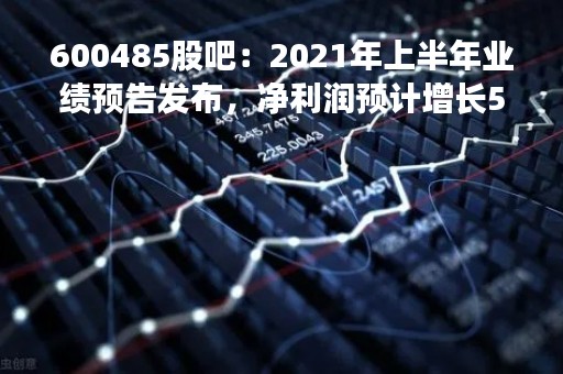 600485股吧：2021年上半年业绩预告发布，净利润预计增长50%-70%