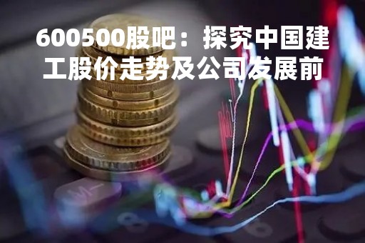 600500股吧：探究中国建工股价走势及公司发展前景